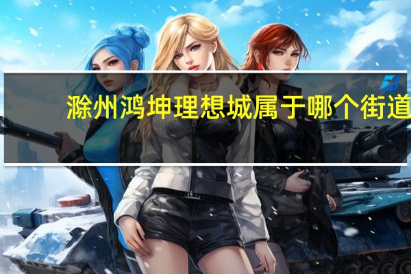 滁州鸿坤理想城属于哪个街道