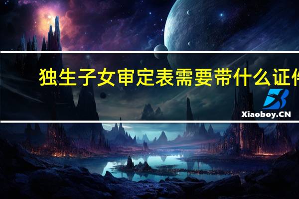 独生子女审定表需要带什么证件