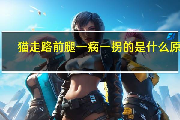 猫走路前腿一瘸一拐的是什么原因