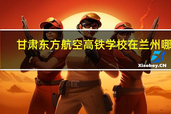 甘肃东方航空高铁学校在兰州哪里