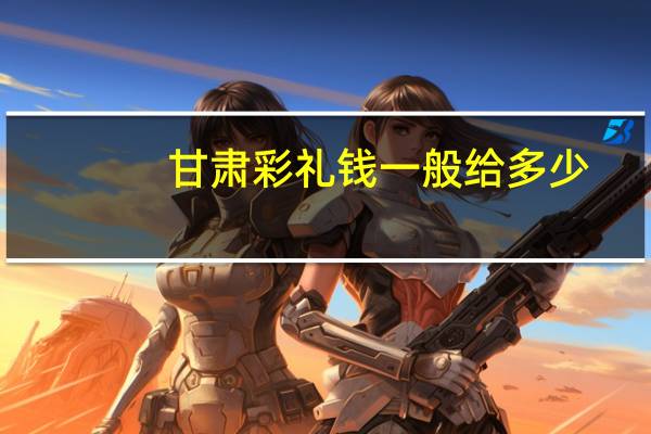 甘肃彩礼钱一般给多少