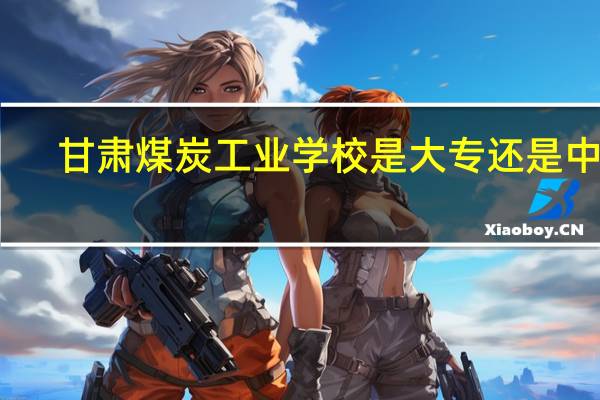 甘肃煤炭工业学校是大专还是中专