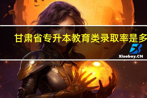 甘肃省专升本教育类录取率是多少