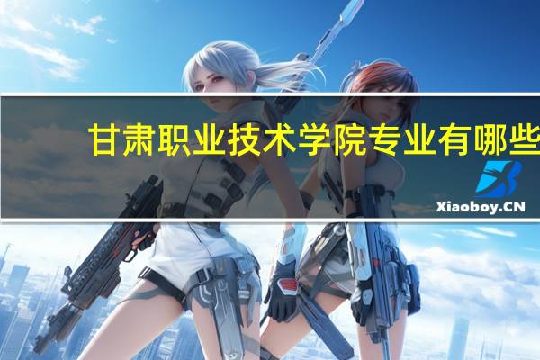 甘肃职业技术学院专业有哪些