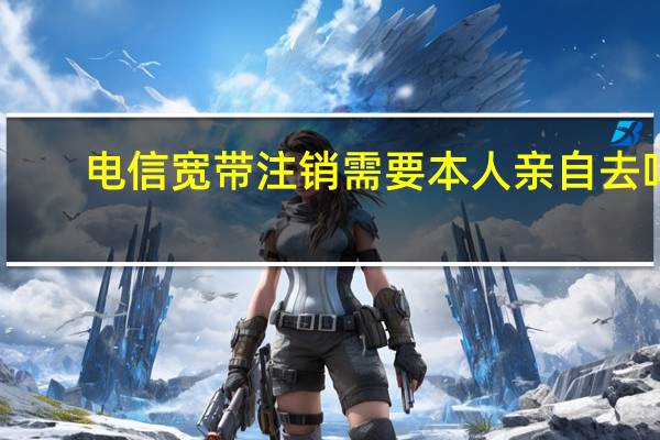 电信宽带注销需要本人亲自去吗