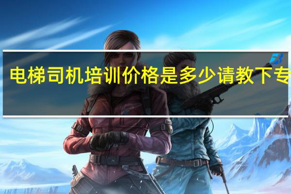 电梯司机培训价格是多少请教下专业人