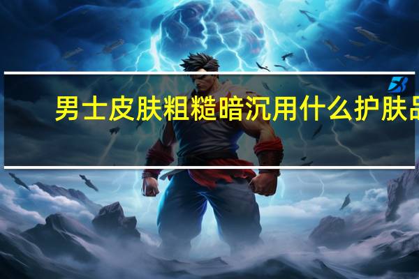 男士皮肤粗糙暗沉用什么护肤品