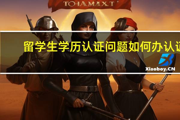 留学生学历认证问题如何办认证