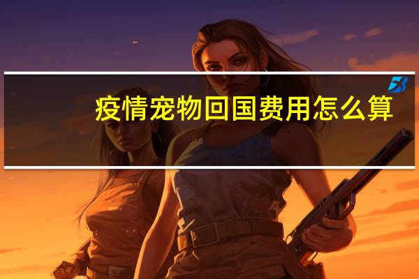 疫情宠物回国费用怎么算