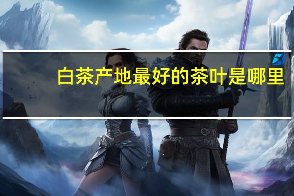 白茶产地最好的茶叶是哪里