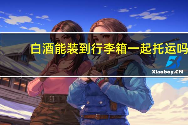 白酒能装到行李箱一起托运吗