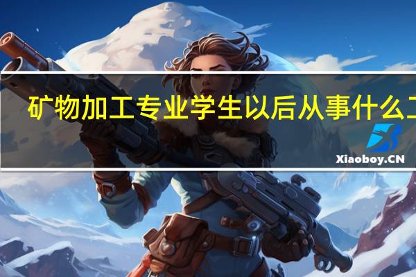 矿物加工专业学生以后从事什么工作