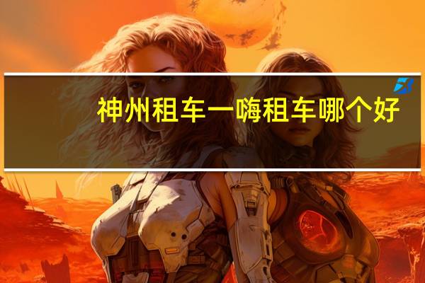 神州租车一嗨租车哪个好