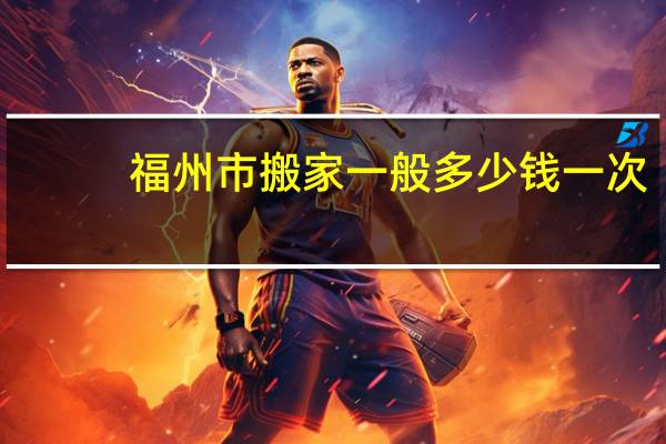 福州市搬家一般多少钱一次