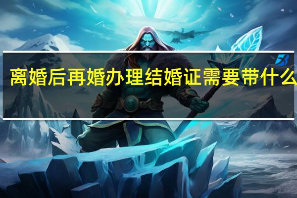 离婚后再婚办理结婚证需要带什么材料