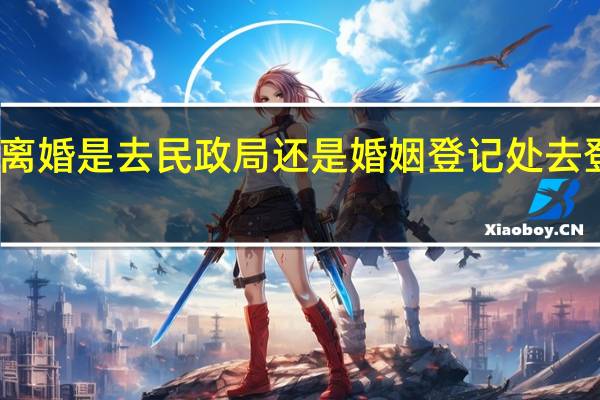 离婚是去民政局还是婚姻登记处去登记呢