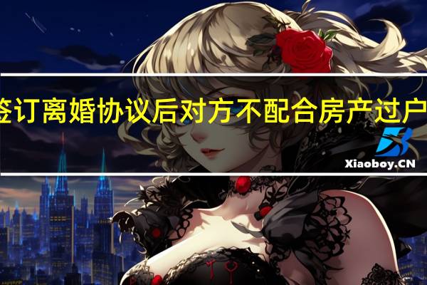 签订离婚协议后对方不配合房产过户怎么办