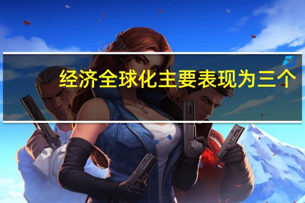 经济全球化主要表现为三个