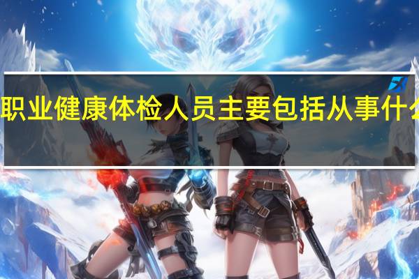 职业健康体检人员主要包括从事什么作业