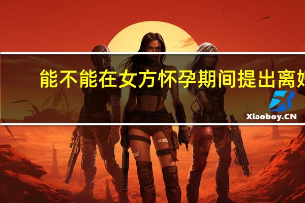 能不能在女方怀孕期间提出离婚