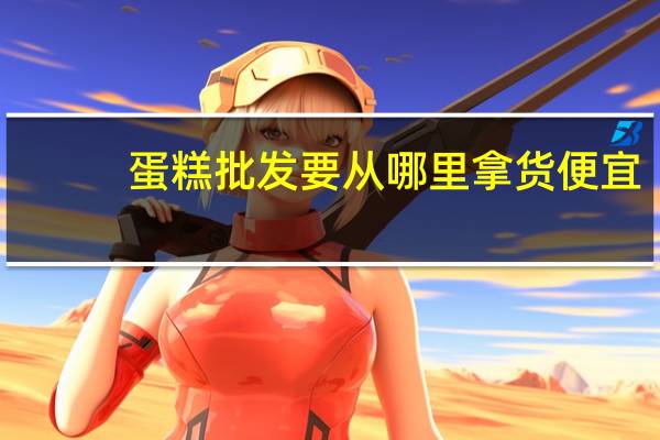 蛋糕批发要从哪里拿货便宜
