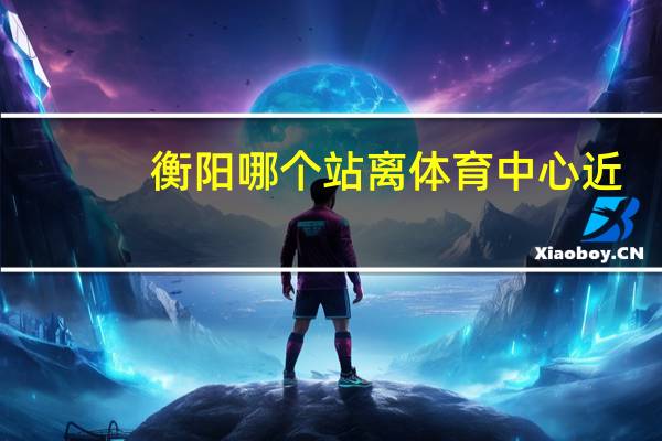 衡阳哪个站离体育中心近