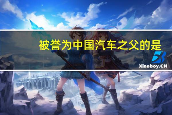 被誉为中国汽车之父的是