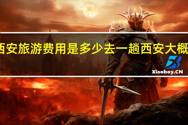 西安旅游费用是多少去一趟西安大概多少钱