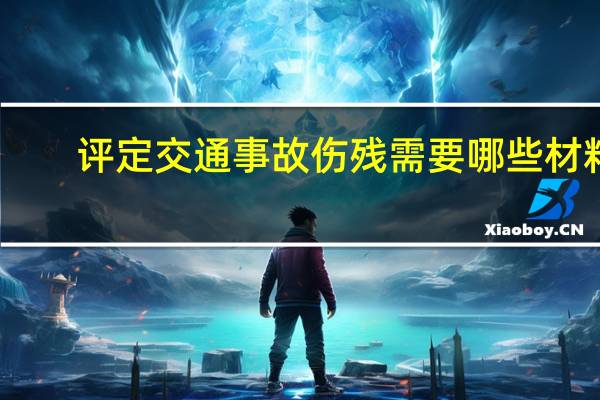 评定交通事故伤残需要哪些材料