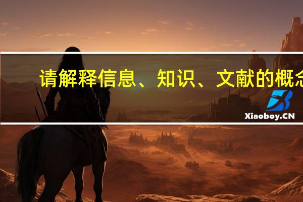 请解释信息、知识、文献的概念，并简述三者之间的关系