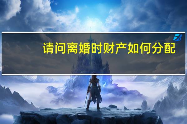 请问离婚时财产如何分配