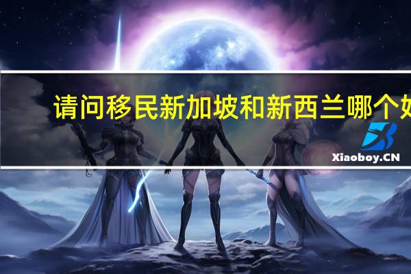 请问移民新加坡和新西兰哪个好