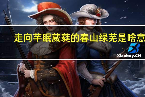 走向芊眠葳蕤的春山绿芜是啥意思