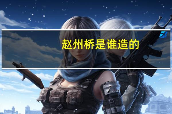 赵州桥是谁造的