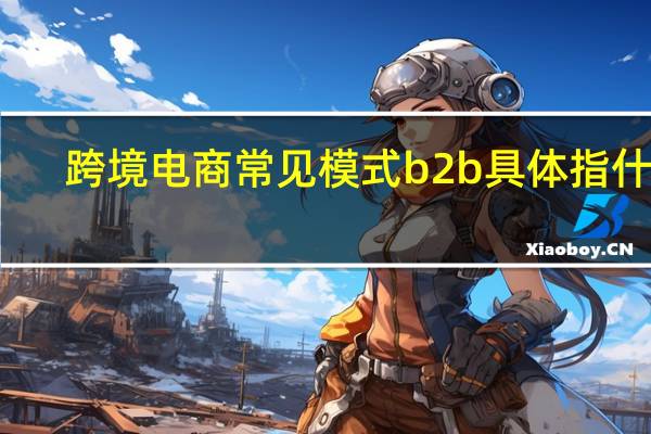 跨境电商常见模式b2b具体指什么