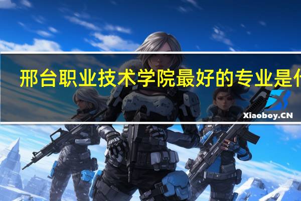 邢台职业技术学院最好的专业是什么