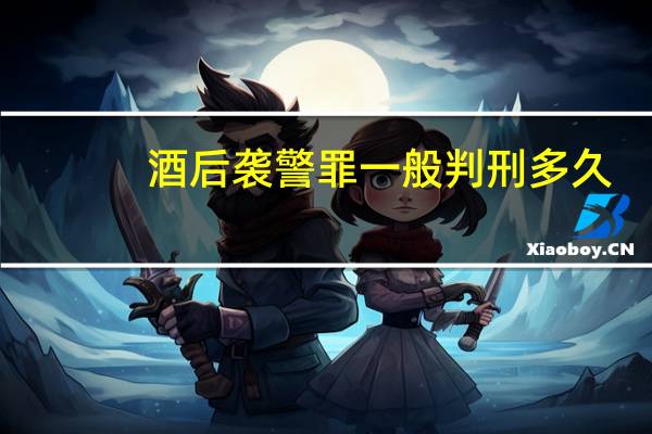 酒后袭警罪一般判刑多久