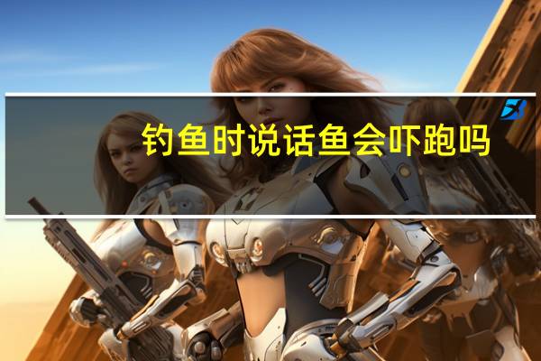 钓鱼时说话鱼会吓跑吗