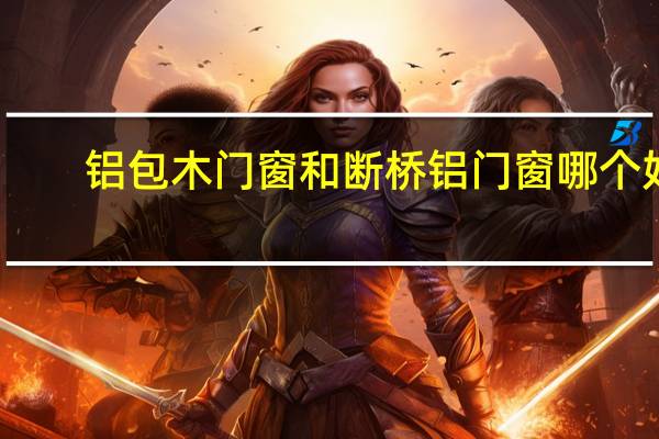 铝包木门窗和断桥铝门窗哪个好