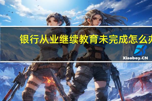 银行从业继续教育未完成怎么办