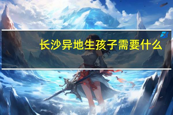 长沙异地生孩子需要什么