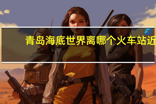 青岛海底世界离哪个火车站近