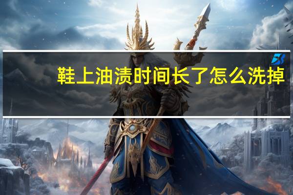 鞋上油渍时间长了怎么洗掉