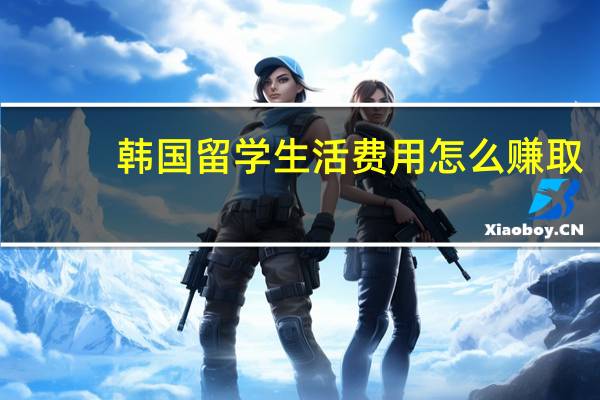 韩国留学生活费用怎么赚取
