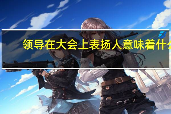 领导在大会上表扬人意味着什么