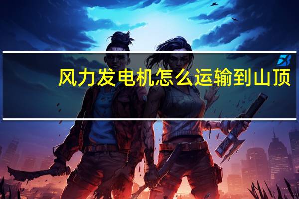 风力发电机怎么运输到山顶