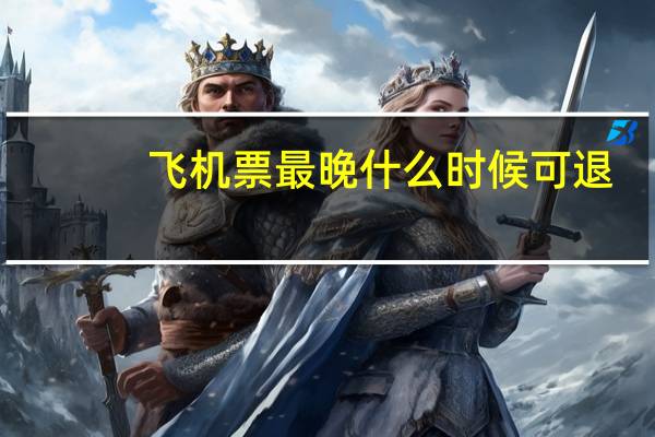 飞机票最晚什么时候可退