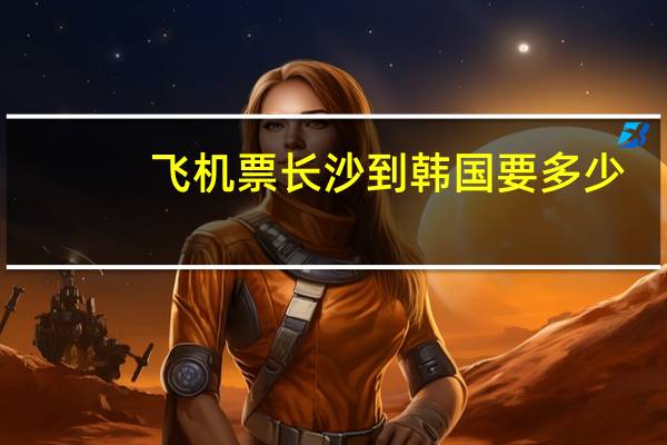 飞机票长沙到韩国要多少