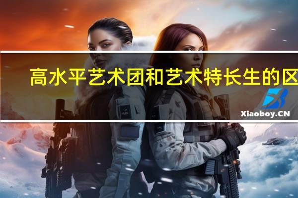 高水平艺术团和艺术特长生的区别