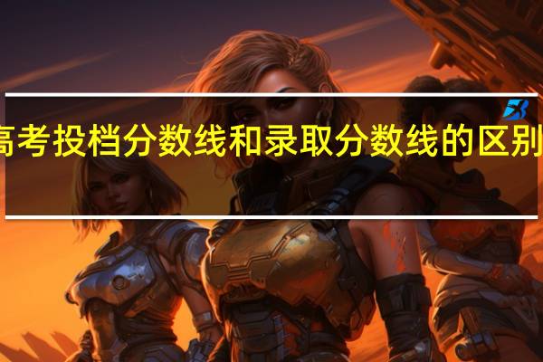 高考投档分数线和录取分数线的区别有哪些